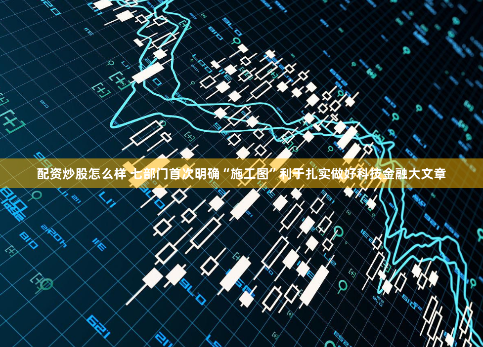 配资炒股怎么样 七部门首次明确“施工图”利于扎实做好科技金融大文章