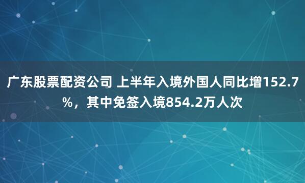 广东股票配资公司 上半年入境外国人同比增152.7%，其中免签入境854.2万人次