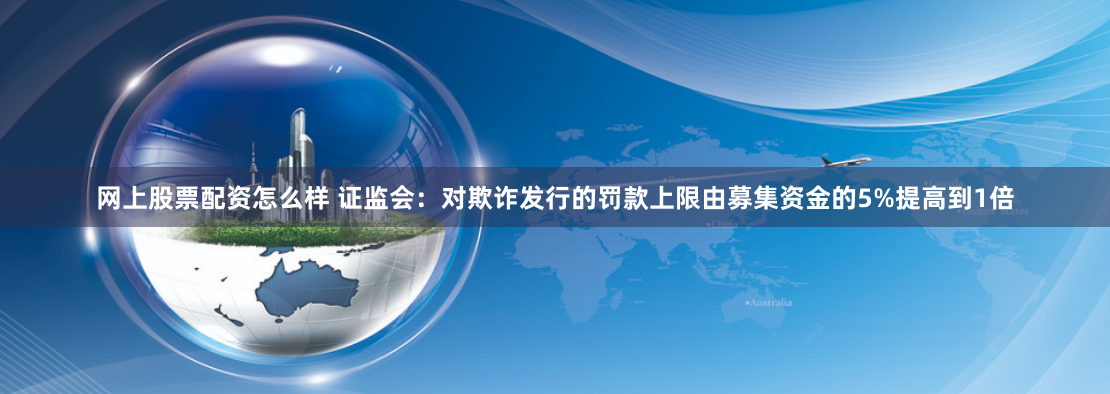 网上股票配资怎么样 证监会：对欺诈发行的罚款上限由募集资金的5%提高到1倍