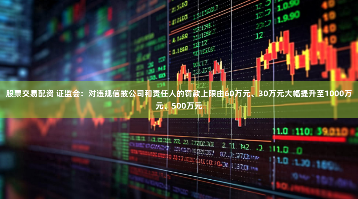股票交易配资 证监会：对违规信披公司和责任人的罚款上限由60万元、30万元大幅提升至1000万元、500万元