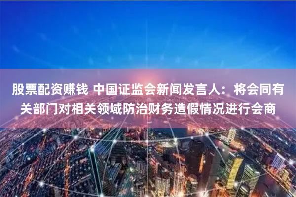 股票配资赚钱 中国证监会新闻发言人：将会同有关部门对相关领域防治财务造假情况进行会商