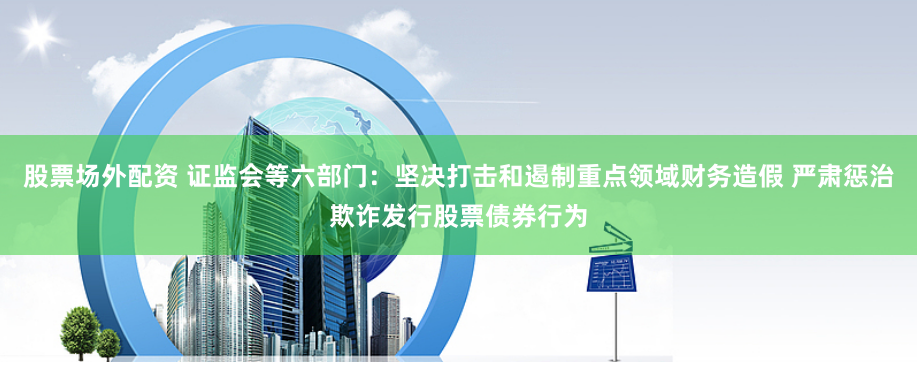 股票场外配资 证监会等六部门：坚决打击和遏制重点领域财务造假 严肃惩治欺诈发行股票债券行为