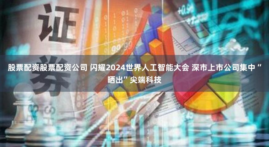 股票配资股票配资公司 闪耀2024世界人工智能大会 深市上市公司集中“晒出”尖端科技