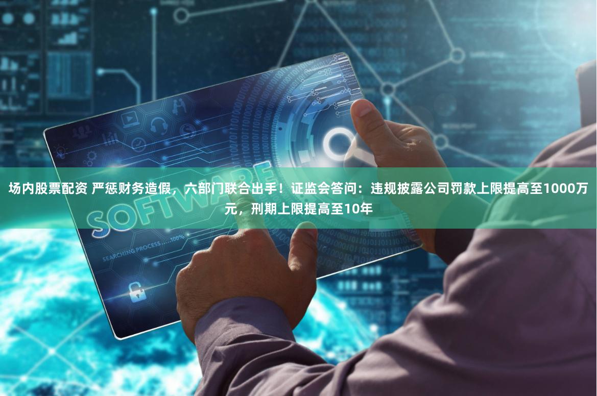 场内股票配资 严惩财务造假，六部门联合出手！证监会答问：违规披露公司罚款上限提高至1000万元，刑期上限提高至10年