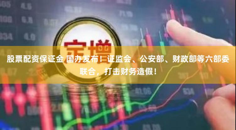 股票配资保证金 国办发布！证监会、公安部、财政部等六部委联合，打击财务造假！